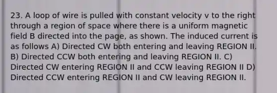 23. A loop of wire is pulled with constant velocity v to the right through a region of space where there is a uniform magnetic field B directed into the page, as shown. The induced current is as follows A) Directed CW both entering and leaving REGION II. B) Directed CCW both entering and leaving REGION II. C) Directed CW entering REGION II and CCW leaving REGION II D) Directed CCW entering REGION II and CW leaving REGION II.