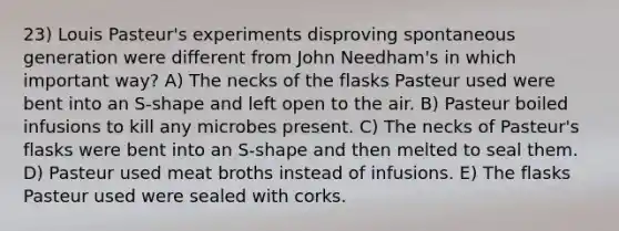 23) Louis Pasteur's experiments disproving spontaneous generation were different from John Needham's in which important way? A) The necks of the flasks Pasteur used were bent into an S-shape and left open to the air. B) Pasteur boiled infusions to kill any microbes present. C) The necks of Pasteur's flasks were bent into an S-shape and then melted to seal them. D) Pasteur used meat broths instead of infusions. E) The flasks Pasteur used were sealed with corks.