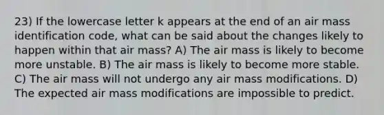 23) If the lowercase letter k appears at the end of an air mass identification code, what can be said about the changes likely to happen within that air mass? A) The air mass is likely to become more unstable. B) The air mass is likely to become more stable. C) The air mass will not undergo any air mass modifications. D) The expected air mass modifications are impossible to predict.