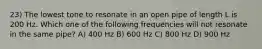 23) The lowest tone to resonate in an open pipe of length L is 200 Hz. Which one of the following frequencies will not resonate in the same pipe? A) 400 Hz B) 600 Hz C) 800 Hz D) 900 Hz