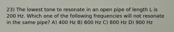 23) The lowest tone to resonate in an open pipe of length L is 200 Hz. Which one of the following frequencies will not resonate in the same pipe? A) 400 Hz B) 600 Hz C) 800 Hz D) 900 Hz