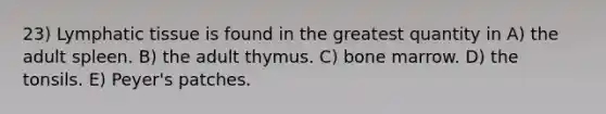 23) Lymphatic tissue is found in the greatest quantity in A) the adult spleen. B) the adult thymus. C) bone marrow. D) the tonsils. E) Peyer's patches.