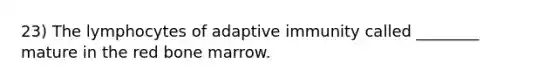 23) The lymphocytes of adaptive immunity called ________ mature in the red bone marrow.