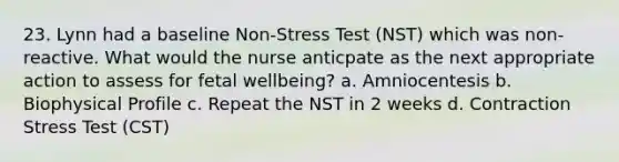 23. Lynn had a baseline Non-Stress Test (NST) which was non-reactive. What would the nurse anticpate as the next appropriate action to assess for fetal wellbeing? a. Amniocentesis b. Biophysical Profile c. Repeat the NST in 2 weeks d. Contraction Stress Test (CST)