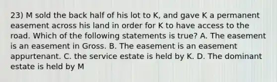 23) M sold the back half of his lot to K, and gave K a permanent easement across his land in order for K to have access to the road. Which of the following statements is true? A. The easement is an easement in Gross. B. The easement is an easement appurtenant. C. the service estate is held by K. D. The dominant estate is held by M