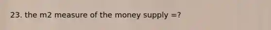 23. the m2 measure of the money supply =?