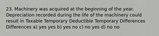 23. Machinery was acquired at the beginning of the year. Depreciation recorded during the life of the machinery could result in Taxable Temporary Deductible Temporary Differences Differences a) yes yes b) yes no c) no yes d) no no