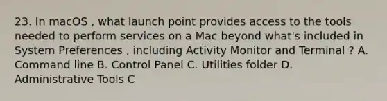 23. In macOS , what launch point provides access to the tools needed to perform services on a Mac beyond what's included in System Preferences , including Activity Monitor and Terminal ? A. Command line B. Control Panel C. Utilities folder D. Administrative Tools C