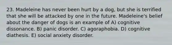 23. Madeleine has never been hurt by a dog, but she is terrified that she will be attacked by one in the future. Madeleine's belief about the danger of dogs is an example of A) cognitive dissonance. B) panic disorder. C) agoraphobia. D) cognitive diathesis. E) social anxiety disorder.