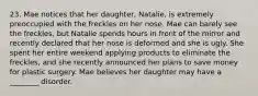 23. Mae notices that her daughter, Natalie, is extremely preoccupied with the freckles on her nose. Mae can barely see the freckles, but Natalie spends hours in front of the mirror and recently declared that her nose is deformed and she is ugly. She spent her entire weekend applying products to eliminate the freckles, and she recently announced her plans to save money for plastic surgery. Mae believes her daughter may have a ________ disorder.