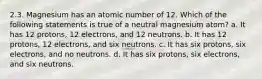 2.3. Magnesium has an atomic number of 12. Which of the following statements is true of a neutral magnesium atom? a. It has 12 protons, 12 electrons, and 12 neutrons. b. It has 12 protons, 12 electrons, and six neutrons. c. It has six protons, six electrons, and no neutrons. d. It has six protons, six electrons, and six neutrons.