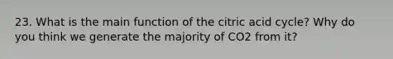 23. What is the main function of the citric acid cycle? Why do you think we generate the majority of CO2 from it?