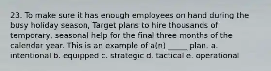 23. To make sure it has enough employees on hand during the busy holiday season, Target plans to hire thousands of temporary, seasonal help for the final three months of the calendar year. This is an example of a(n) _____ plan. a. intentional b. equipped c. strategic d. tactical e. operational