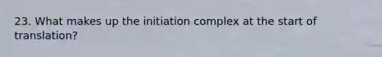 23. What makes up the initiation complex at the start of translation?