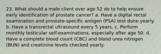 23. What should a male client over age 52 do to help ensure early identification of prostate cancer? a. Have a digital rectal examination and prostate-specific antigen (PSA) test done yearly. b. Have a transrectal ultrasound every 5 years. c. Perform monthly testicular self-examinations, especially after age 50. d. Have a complete blood count (CBC) and blood urea nitrogen (BUN) and creatinine levels checked yearly.