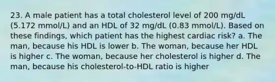 23. A male patient has a total cholesterol level of 200 mg/dL (5.172 mmol/L) and an HDL of 32 mg/dL (0.83 mmol/L). Based on these findings, which patient has the highest cardiac risk? a. The man, because his HDL is lower b. The woman, because her HDL is higher c. The woman, because her cholesterol is higher d. The man, because his cholesterol-to-HDL ratio is higher