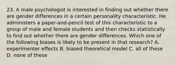 23. A male psychologist is interested in finding out whether there are gender differences in a certain personality characteristic. He administers a paper-and-pencil test of this characteristic to a group of male and female students and then checks statistically to find out whether there are gender differences. Which one of the following biases is likely to be present in that research? A. experimenter effects B. biased theoretical model C. all of these D. none of these