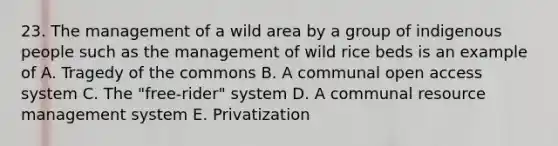 23. The management of a wild area by a group of indigenous people such as the management of wild rice beds is an example of A. Tragedy of the commons B. A communal open access system C. The "free-rider" system D. A communal resource management system E. Privatization