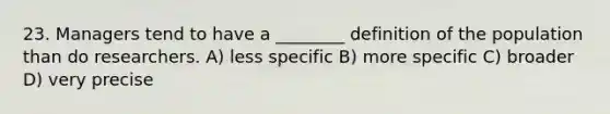 23. Managers tend to have a ________ definition of the population than do researchers. A) less specific B) more specific C) broader D) very precise