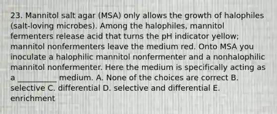 23. Mannitol salt agar (MSA) only allows the growth of halophiles (salt-loving microbes). Among the halophiles, mannitol fermenters release acid that turns the pH indicator yellow; mannitol nonfermenters leave the medium red. Onto MSA you inoculate a halophilic mannitol nonfermenter and a nonhalophilic mannitol nonfermenter. Here the medium is specifically acting as a __________ medium. A. None of the choices are correct B. selective C. differential D. selective and differential E. enrichment