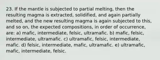 23. If <a href='https://www.questionai.com/knowledge/kHR4HOnNY8-the-mantle' class='anchor-knowledge'>the mantle</a> is subjected to partial melting, then the resulting magma is extracted, solidified, and again partially melted, and the new resulting magma is again subjected to this, and so on, the expected compositions, in order of occurrence, are: a) mafic, intermediate, felsic, ultramafic. b) mafic, felsic, intermediate, ultramafic. c) ultramafic, felsic, intermediate, mafic. d) felsic, intermediate, mafic, ultramafic. e) ultramafic, mafic, intermediate, felsic.