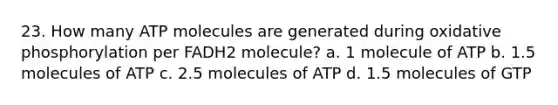 23. How many ATP molecules are generated during oxidative phosphorylation per FADH2 molecule? a. 1 molecule of ATP b. 1.5 molecules of ATP c. 2.5 molecules of ATP d. 1.5 molecules of GTP