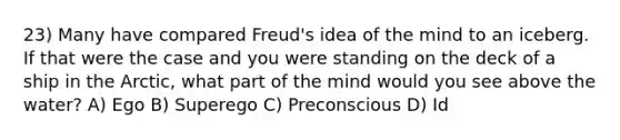 23) Many have compared Freud's idea of the mind to an iceberg. If that were the case and you were standing on the deck of a ship in the Arctic, what part of the mind would you see above the water? A) Ego B) Superego C) Preconscious D) Id