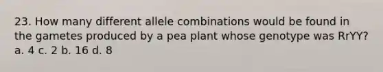 23. How many different allele combinations would be found in the gametes produced by a pea plant whose genotype was RrYY? a. 4 c. 2 b. 16 d. 8