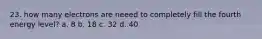 23. how many electrons are neeed to completely fill the fourth energy level? a. 8 b. 18 c. 32 d. 40