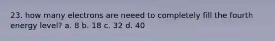 23. how many electrons are neeed to completely fill the fourth energy level? a. 8 b. 18 c. 32 d. 40