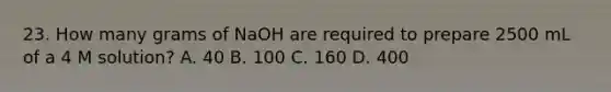 23. How many grams of NaOH are required to prepare 2500 mL of a 4 M solution? A. 40 B. 100 C. 160 D. 400