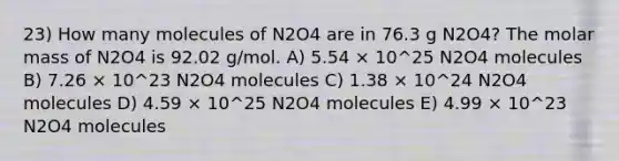 23) How many molecules of N2O4 are in 76.3 g N2O4? The molar mass of N2O4 is 92.02 g/mol. A) 5.54 × 10^25 N2O4 molecules B) 7.26 × 10^23 N2O4 molecules C) 1.38 × 10^24 N2O4 molecules D) 4.59 × 10^25 N2O4 molecules E) 4.99 × 10^23 N2O4 molecules