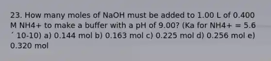 23. How many moles of NaOH must be added to 1.00 L of 0.400 M NH4+ to make a buffer with a pH of 9.00? (Ka for NH4+ = 5.6 ´ 10-10) a) 0.144 mol b) 0.163 mol c) 0.225 mol d) 0.256 mol e) 0.320 mol