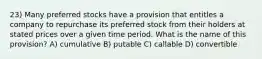 23) Many preferred stocks have a provision that entitles a company to repurchase its preferred stock from their holders at stated prices over a given time period. What is the name of this provision? A) cumulative B) putable C) callable D) convertible