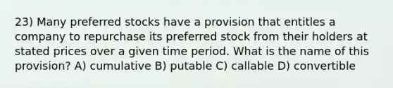 23) Many preferred stocks have a provision that entitles a company to repurchase its preferred stock from their holders at stated prices over a given time period. What is the name of this provision? A) cumulative B) putable C) callable D) convertible