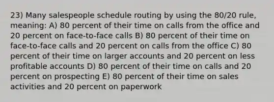 23) Many salespeople schedule routing by using the 80/20 rule, meaning: A) 80 percent of their time on calls from the office and 20 percent on face-to-face calls B) 80 percent of their time on face-to-face calls and 20 percent on calls from the office C) 80 percent of their time on larger accounts and 20 percent on less profitable accounts D) 80 percent of their time on calls and 20 percent on prospecting E) 80 percent of their time on sales activities and 20 percent on paperwork