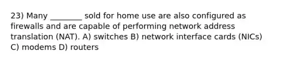 23) Many ________ sold for home use are also configured as firewalls and are capable of performing network address translation (NAT). A) switches B) network interface cards (NICs) C) modems D) routers