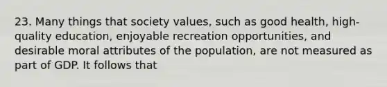 23. Many things that society values, such as good health, high-quality education, enjoyable recreation opportunities, and desirable moral attributes of the population, are not measured as part of GDP. It follows that