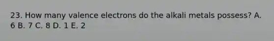 23. How many valence electrons do the alkali metals possess? A. 6 B. 7 C. 8 D. 1 E. 2