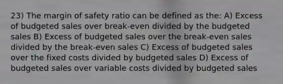 23) The margin of safety ratio can be defined as the: A) Excess of budgeted sales over break-even divided by the budgeted sales B) Excess of budgeted sales over the break-even sales divided by the break-even sales C) Excess of budgeted sales over the fixed costs divided by budgeted sales D) Excess of budgeted sales over variable costs divided by budgeted sales