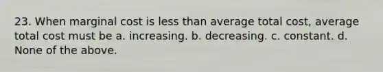 23. When marginal cost is less than average total cost, average total cost must be a. increasing. b. decreasing. c. constant. d. None of the above.