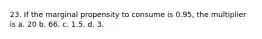 23. If the marginal propensity to consume is 0.95, the multiplier is a. 20 b. 66. c. 1.5. d. 3.