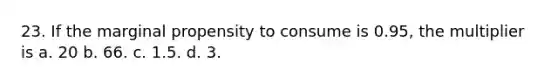 23. If the marginal propensity to consume is 0.95, the multiplier is a. 20 b. 66. c. 1.5. d. 3.