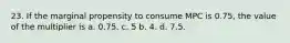 23. If the marginal propensity to consume MPC is 0.75, the value of the multiplier is a. 0.75. c. 5 b. 4. d. 7.5.