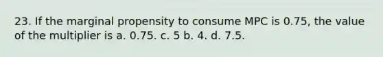 23. If the marginal propensity to consume MPC is 0.75, the value of the multiplier is a. 0.75. c. 5 b. 4. d. 7.5.