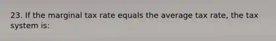 23. If the marginal tax rate equals the average tax rate, the tax system is: