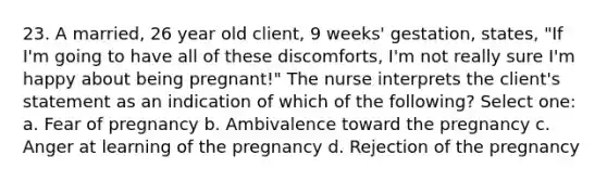 23. A married, 26 year old client, 9 weeks' gestation, states, "If I'm going to have all of these discomforts, I'm not really sure I'm happy about being pregnant!" The nurse interprets the client's statement as an indication of which of the following? Select one: a. Fear of pregnancy b. Ambivalence toward the pregnancy c. Anger at learning of the pregnancy d. Rejection of the pregnancy