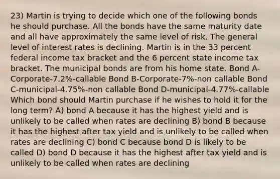 23) Martin is trying to decide which one of the following bonds he should purchase. All the bonds have the same maturity date and all have approximately the same level of risk. The general level of interest rates is declining. Martin is in the 33 percent federal income tax bracket and the 6 percent state income tax bracket. The municipal bonds are from his home state. Bond A-Corporate-7.2%-callable Bond B-Corporate-7%-non callable Bond C-municipal-4.75%-non callable Bond D-municipal-4.77%-callable Which bond should Martin purchase if he wishes to hold it for the long term? A) bond A because it has the highest yield and is unlikely to be called when rates are declining B) bond B because it has the highest after tax yield and is unlikely to be called when rates are declining C) bond C because bond D is likely to be called D) bond D because it has the highest after tax yield and is unlikely to be called when rates are declining