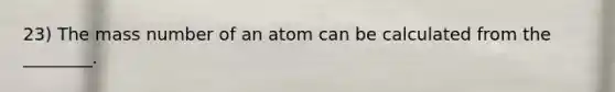 23) The mass number of an atom can be calculated from the ________.