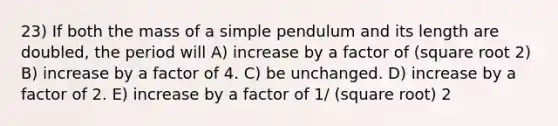 23) If both the mass of a simple pendulum and its length are doubled, the period will A) increase by a factor of (square root 2) B) increase by a factor of 4. C) be unchanged. D) increase by a factor of 2. E) increase by a factor of 1/ (square root) 2